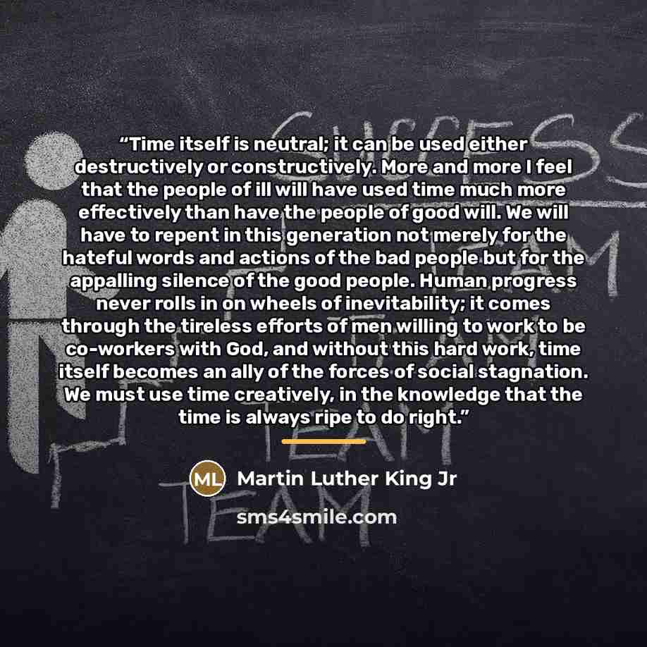 “Time itself is neutral; it can be used either destructively or constructively. More and more I feel that the people of ill will have used time much more effectively than have the people of good will. We will have to repent in this generation not merely for the hateful words and actions of the bad…” quote by Martin Luther King Jr