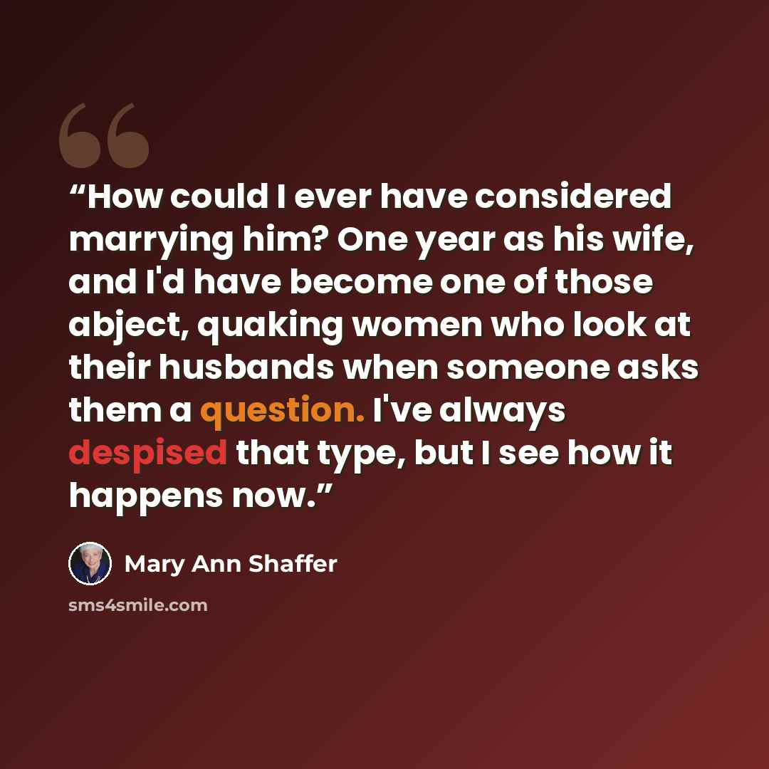 “How could I ever have considered marrying him? One year as his wife, and I'd have become one of those abject, quaking women who look at their husbands when someone asks them a question. I've always despised that type, but I see how it happens now.” quote by Mary Ann Shaffer