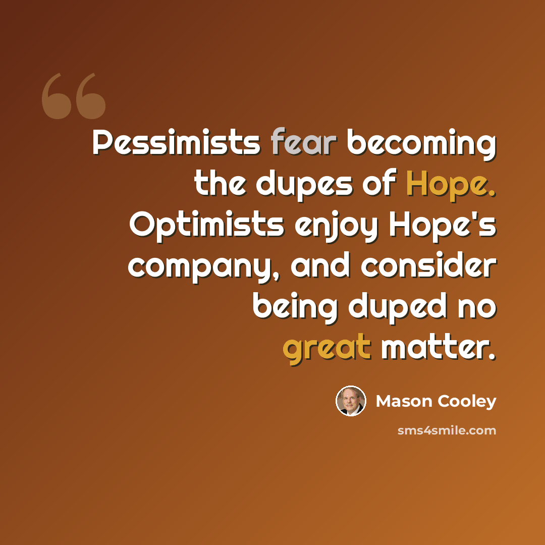 “Pessimists fear becoming the dupes of Hope. Optimists enjoy Hope's company, and consider being duped no great matter.” quote by Mason Cooley