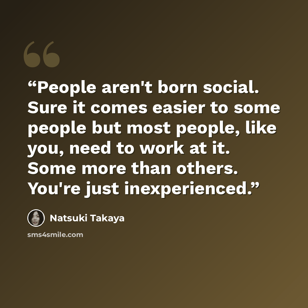 “People aren't born social. Sure it comes easier to some people but most people, like you, need to work at it. Some more than others. You're just inexperienced.” quote by Natsuki Takaya