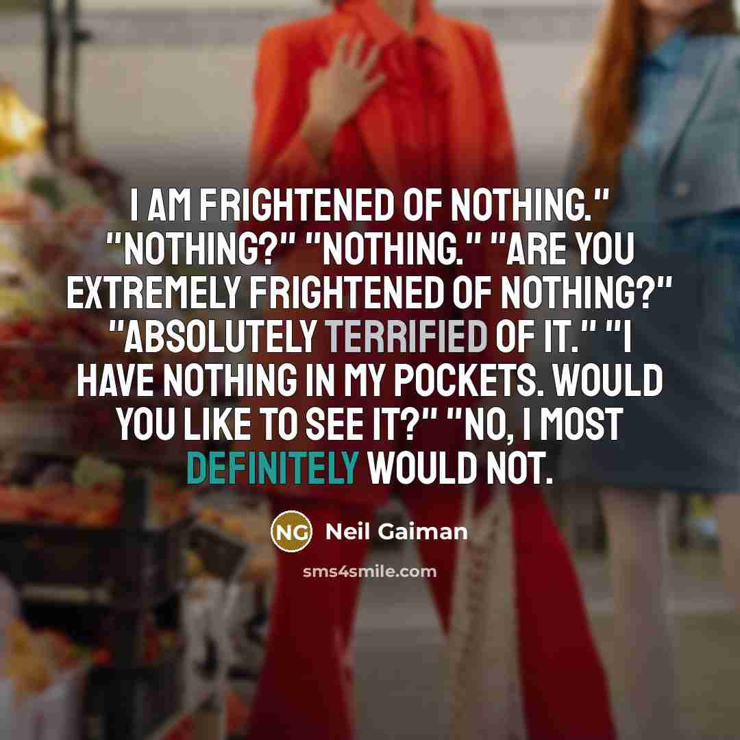 “I am frightened of nothing." "Nothing?" "Nothing." "Are you extremely frightened of nothing?" "Absolutely terrified of it." "I have nothing in my pockets. Would you like to see it?" "No, I most definitely would not.” quote by Neil Gaiman
