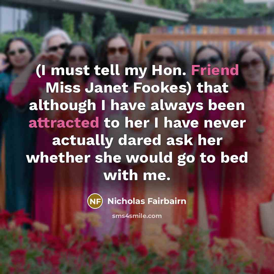 “(I must tell my Hon. Friend Miss Janet Fookes) that although I have always been attracted to her I have never actually dared ask her whether she would go to bed with me.” quote by Nicholas Fairbairn