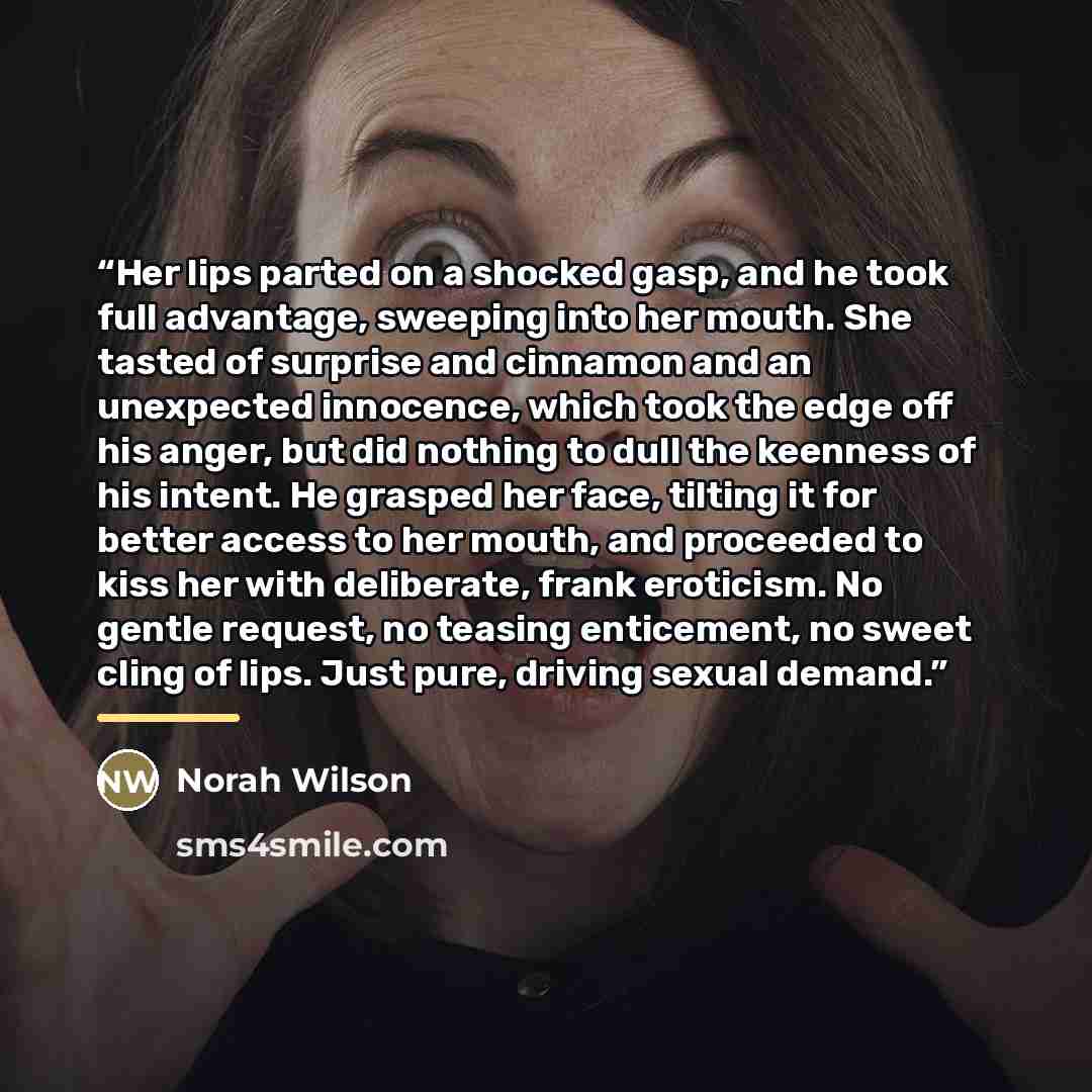 “Her lips parted on a shocked gasp, and he took full advantage, sweeping into her mouth. She tasted of surprise and cinnamon and an unexpected innocence, which took the edge off his anger, but did nothing to dull the keenness of his intent. He grasped her face, tilting it for better access to her…” quote by Norah Wilson