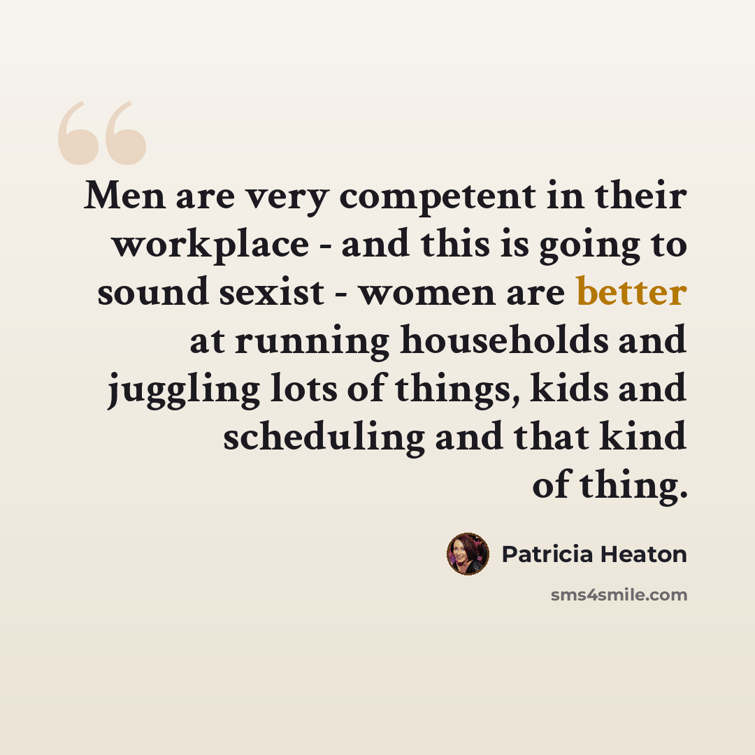 “Men are very competent in their workplace - and this is going to sound sexist - women are better at running households and juggling lots of things, kids and scheduling and that kind of thing.” quote by Patricia Heaton