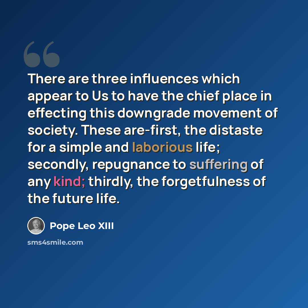 “There are three influences which appear to Us to have the chief place in effecting this downgrade movement of society. These are-first, the distaste for a simple and laborious life; secondly, repugnance to suffering of any kind; thirdly, the forgetfulness of the future life.” quote by Pope Leo XIII