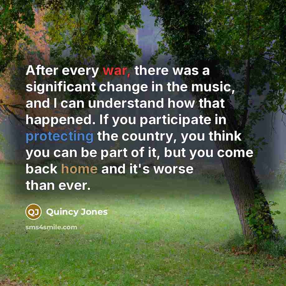 “After every war, there was a significant change in the music, and I can understand how that happened. If you participate in protecting the country, you think you can be part of it, but you come back home and it's worse than ever.” quote by Quincy Jones