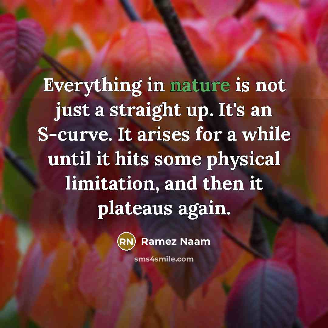 “Everything in nature is not just a straight up. It's an S-curve. It arises for a while until it hits some physical limitation, and then it plateaus again.” quote by Ramez Naam