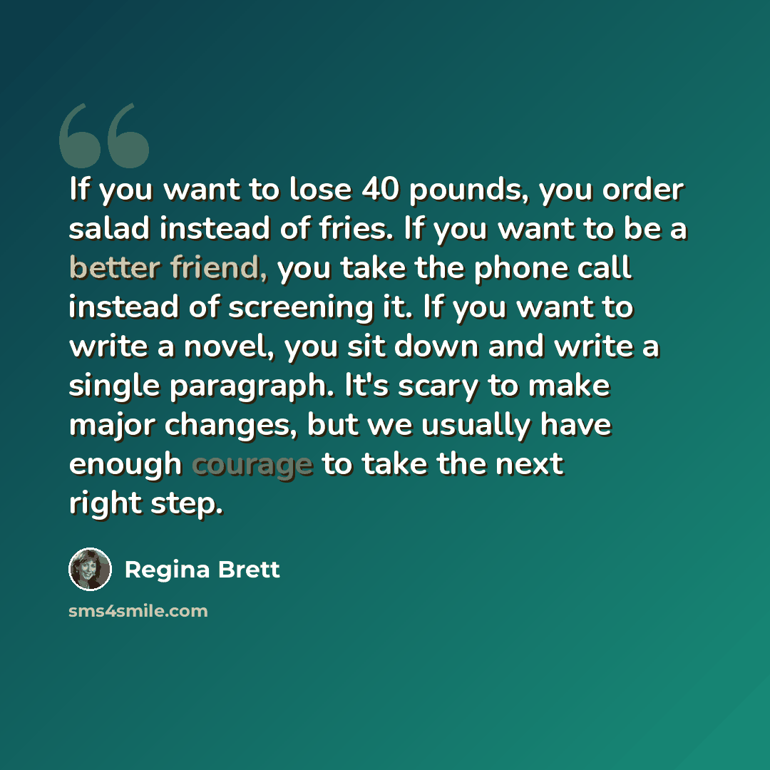“If you want to lose 40 pounds, you order salad instead of fries. If you want to be a better friend, you take the phone call instead of screening it. If you want to write a novel, you sit down and write a single paragraph. It's scary to make major changes, but we usually have enough courage to take…” quote by Regina Brett