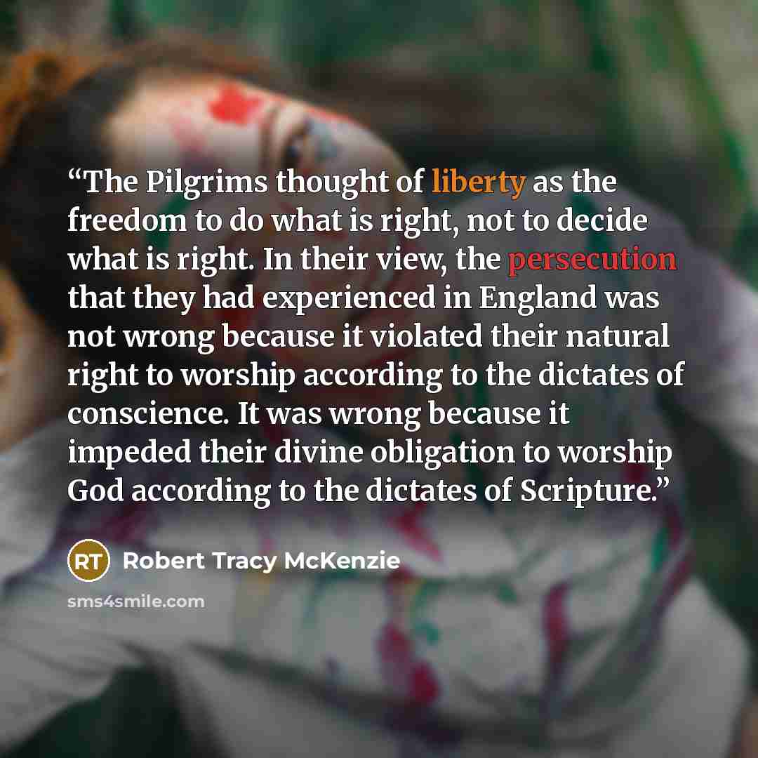 “The Pilgrims thought of liberty as the freedom to do what is right, not to decide what is right. In their view, the persecution that they had experienced in England was not wrong because it violated their natural right to worship according to the dictates of conscience. It was wrong because it…” quote by Robert Tracy McKenzie