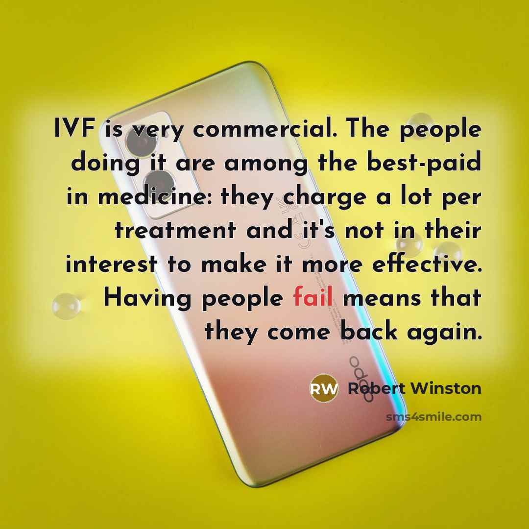 “IVF is very commercial. The people doing it are among the best-paid in medicine: they charge a lot per treatment and it's not in their interest to make it more effective. Having people fail means that they come back again.” quote by Robert Winston