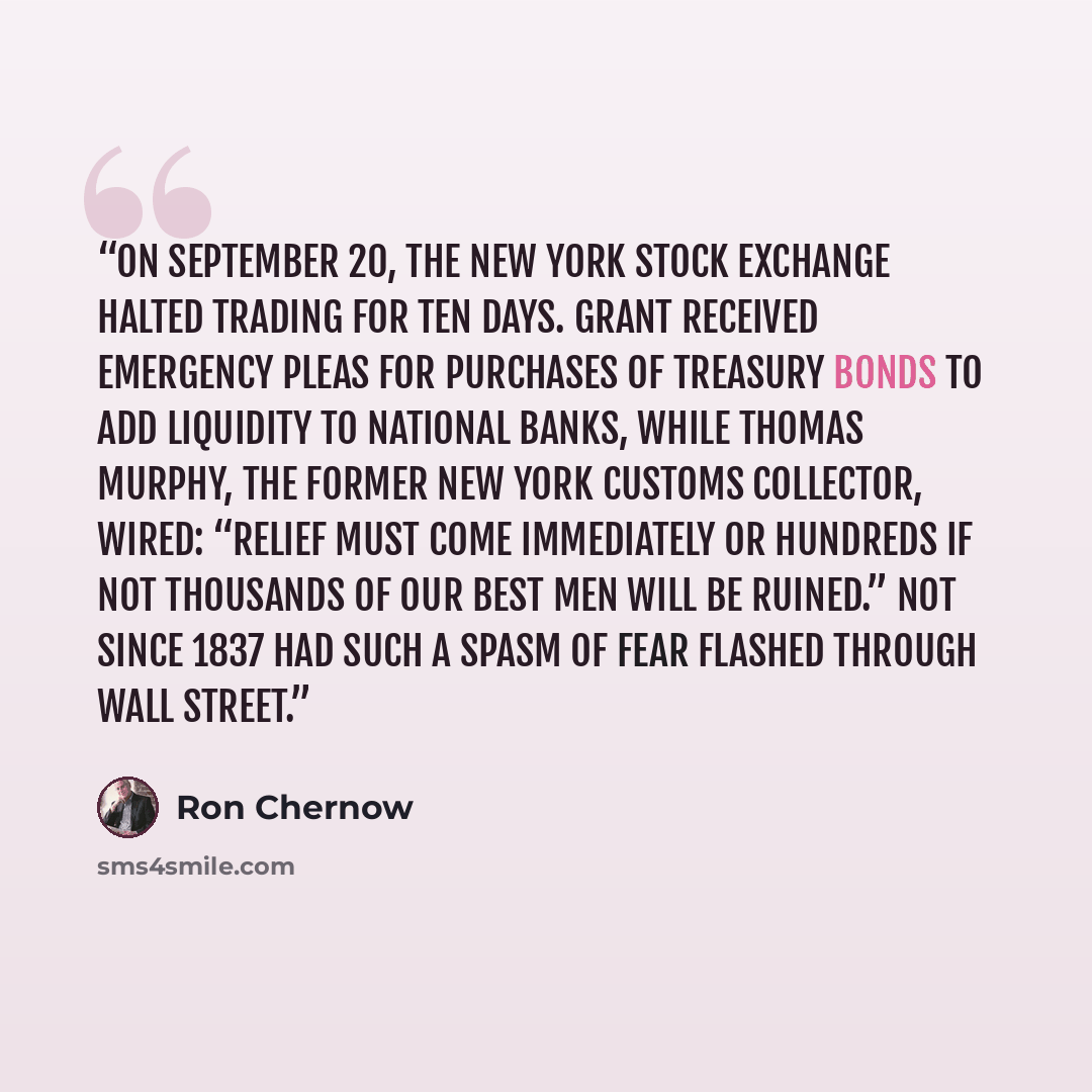 “On September 20, the New York Stock Exchange halted trading for ten days. Grant received emergency pleas for purchases of Treasury bonds to add liquidity to national banks, while Thomas Murphy, the former New York customs collector, wired: “Relief must come immediately or hundreds if not thousands…” quote by Ron Chernow