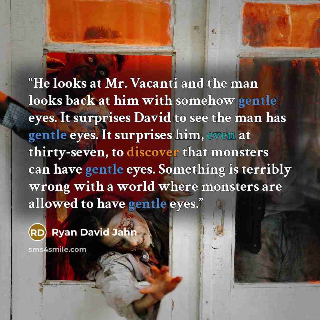 “He looks at Mr. Vacanti and the man looks back at him with somehow gentle eyes. It surprises David to see the man has gentle eyes. It surprises him, even at thirty-seven, to discover that monsters can have gentle eyes. Something is terribly wrong with a world where monsters are allowed to have…” quote by Ryan David Jahn