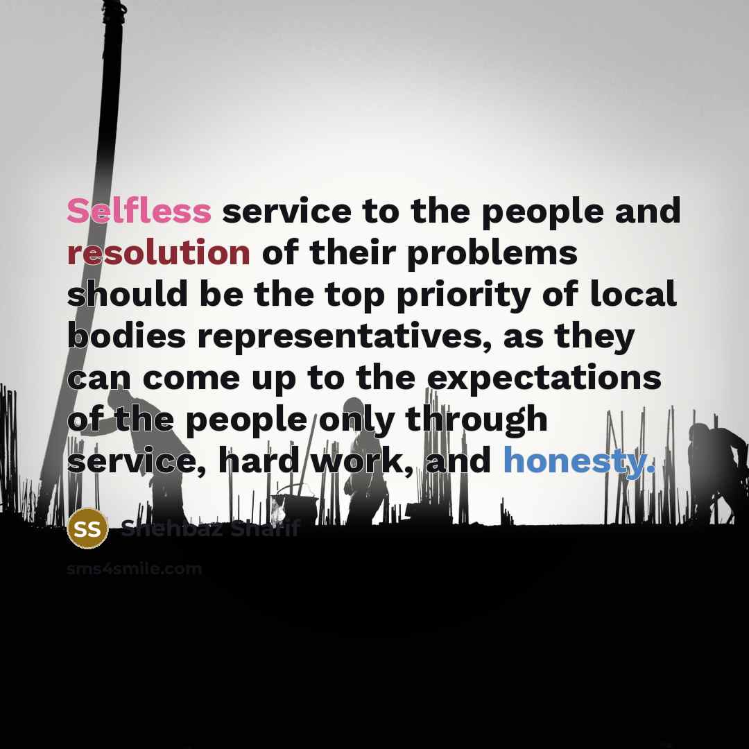 “Selfless service to the people and resolution of their problems should be the top priority of local bodies representatives, as they can come up to the expectations of the people only through service, hard work, and honesty.” quote by Shehbaz Sharif