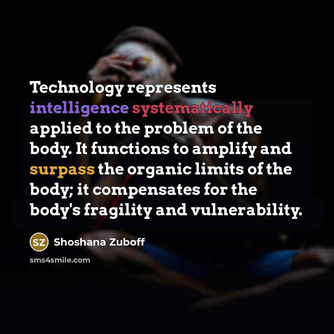 “Technology represents intelligence systematically applied to the problem of the body. It functions to amplify and surpass the organic limits of the body; it compensates for the body's fragility and vulnerability.” quote by Shoshana Zuboff