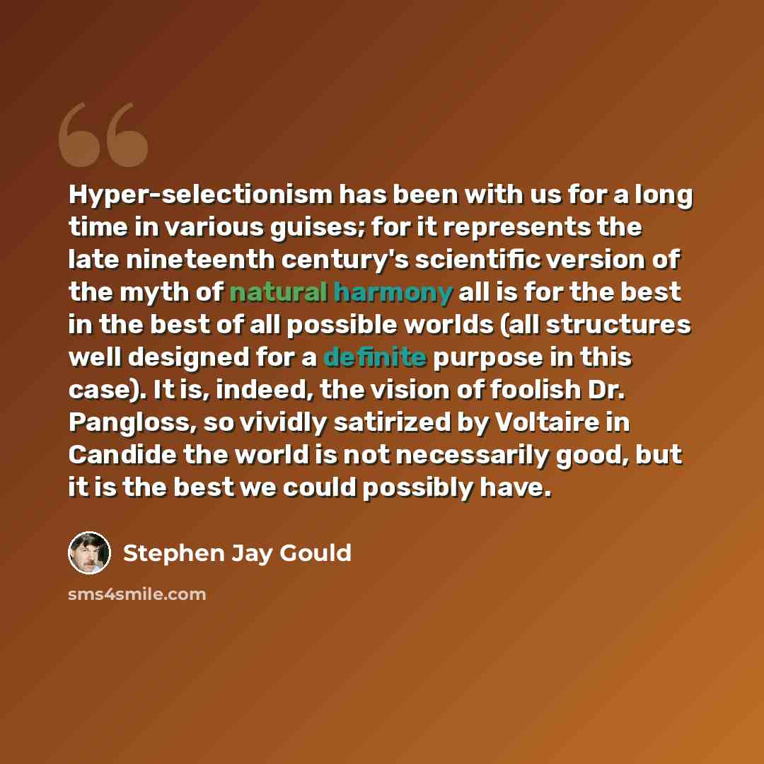 “Hyper-selectionism has been with us for a long time in various guises; for it represents the late nineteenth century's scientific version of the myth of natural harmony all is for the best in the best of all possible worlds (all structures well designed for a definite purpose in this case). It is…” quote by Stephen Jay Gould