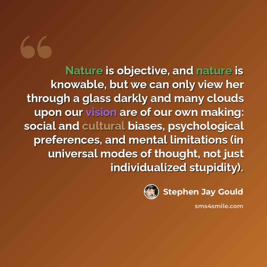 “Nature is objective, and nature is knowable, but we can only view her through a glass darkly and many clouds upon our vision are of our own making: social and cultural biases, psychological preferences, and mental limitations (in universal modes of thought, not just individualized stupidity).” quote by Stephen Jay Gould