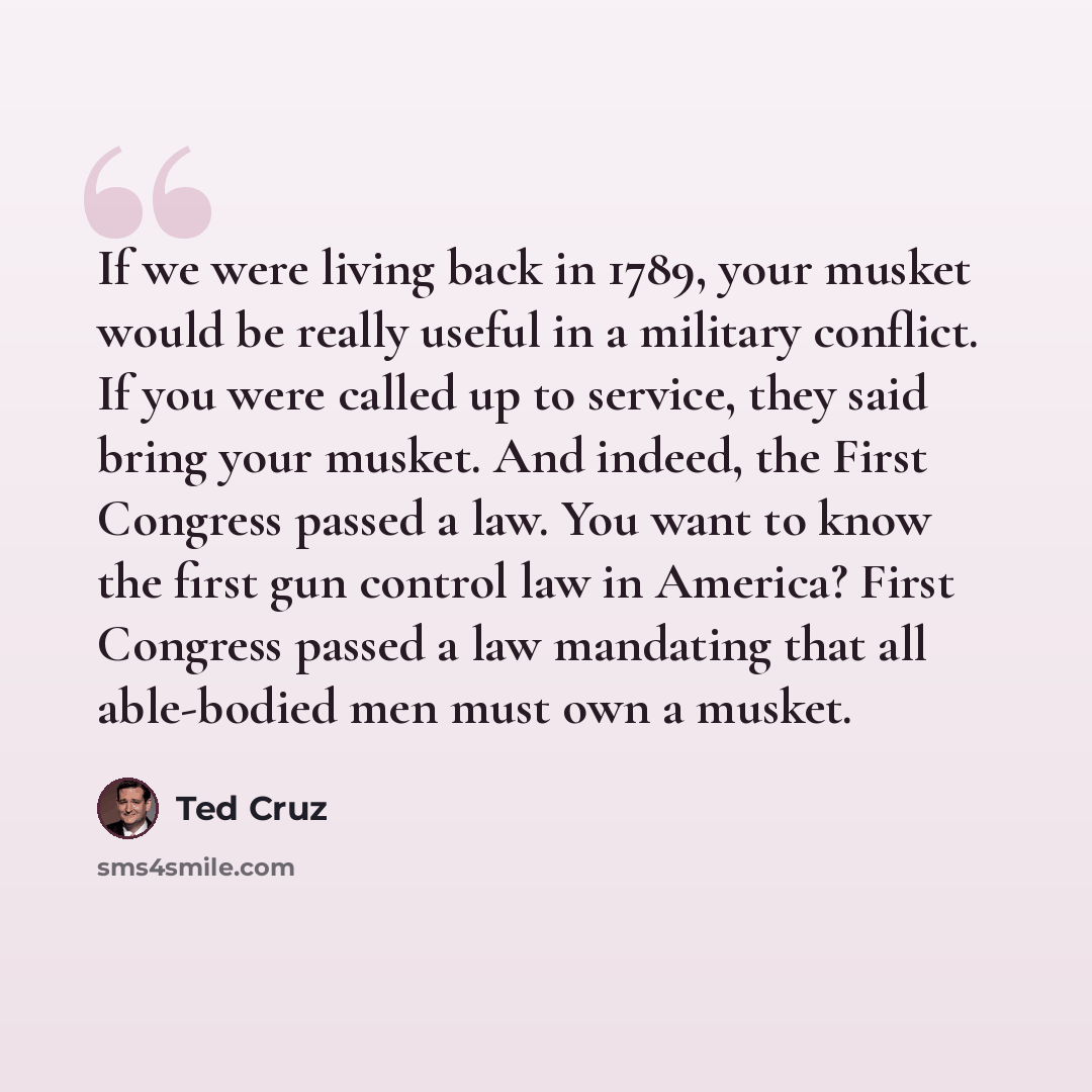 “If we were living back in 1789, your musket would be really useful in a military conflict. If you were called up to service, they said bring your musket. And indeed, the First Congress passed a law. You want to know the first gun control law in America? First Congress passed a law mandating that…” quote by Ted Cruz