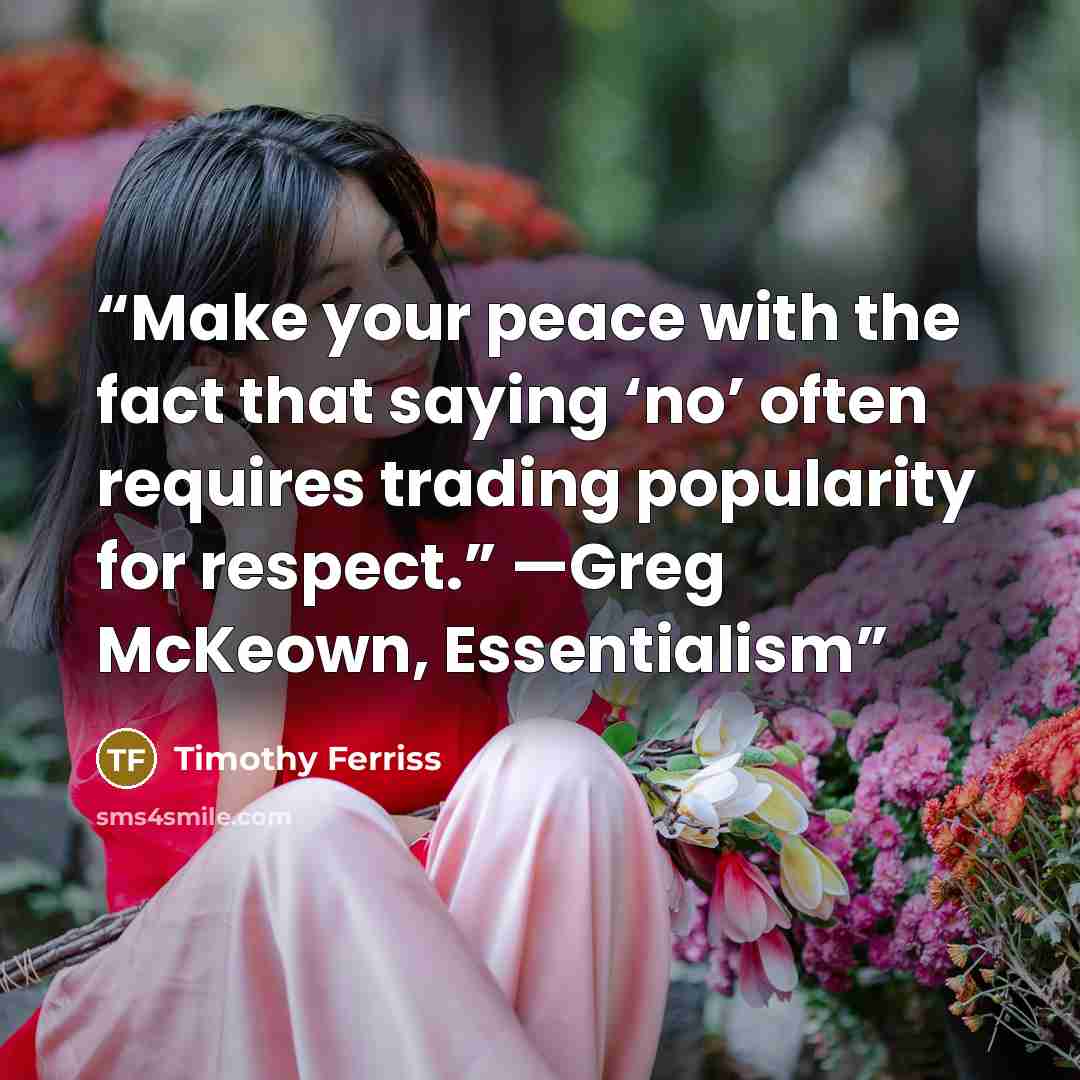 “Make your peace with the fact that saying ‘no’ often requires trading popularity for respect.” —Greg McKeown, Essentialism” quote by Timothy Ferriss