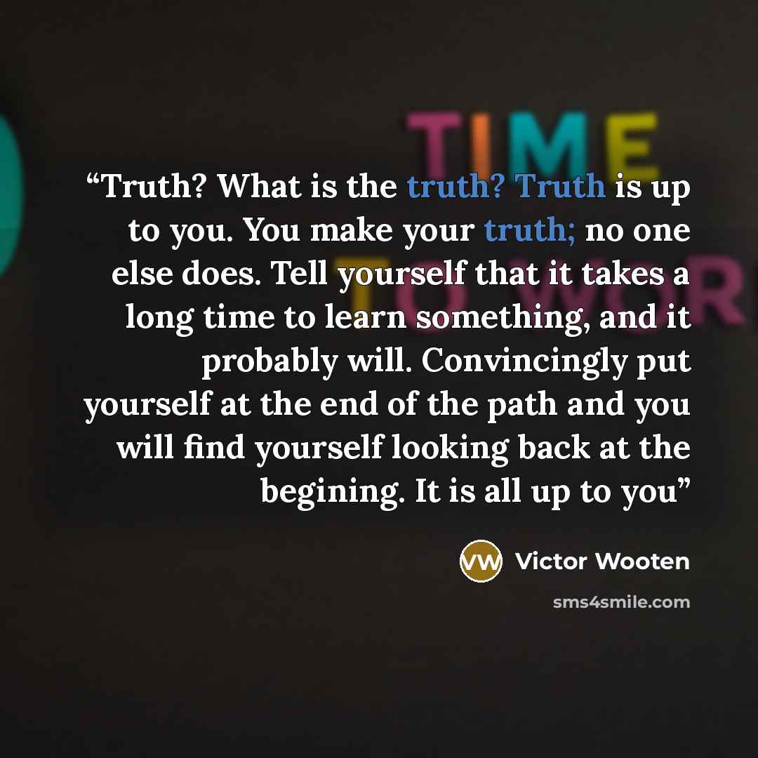 “Truth? What is the truth? Truth is up to you. You make your truth; no one else does. Tell yourself that it takes a long time to learn something, and it probably will. Convincingly put yourself at the end of the path and you will find yourself looking back at the begining. It is all up to you” quote by Victor Wooten