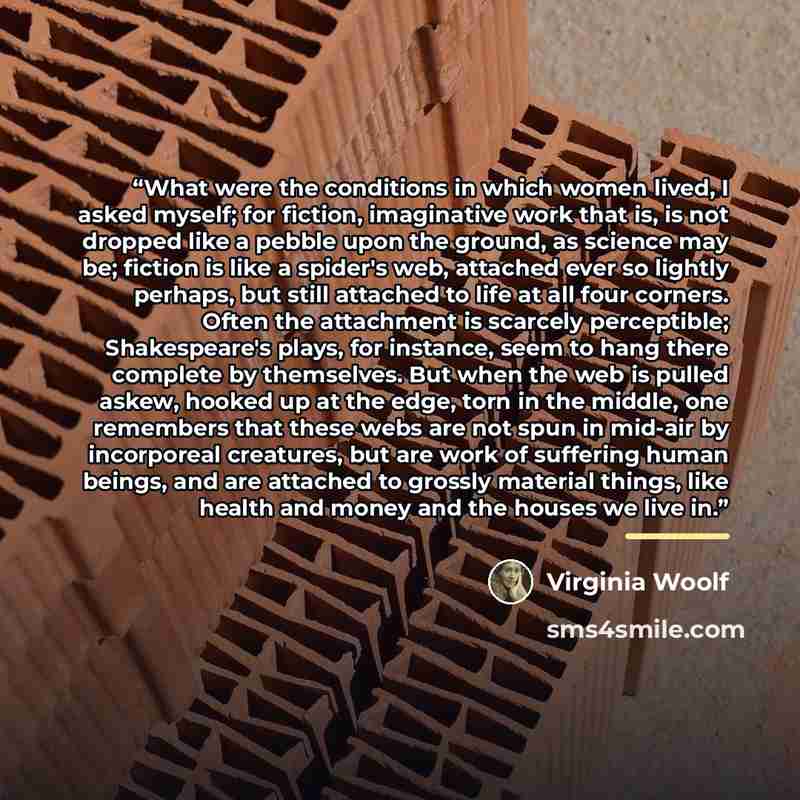 “What were the conditions in which women lived, I asked myself; for fiction, imaginative work that is, is not dropped like a pebble upon the ground, as science may be; fiction is like a spider's web, attached ever so lightly perhaps, but still attached to life at all four corners. Often the…” quote by Virginia Woolf