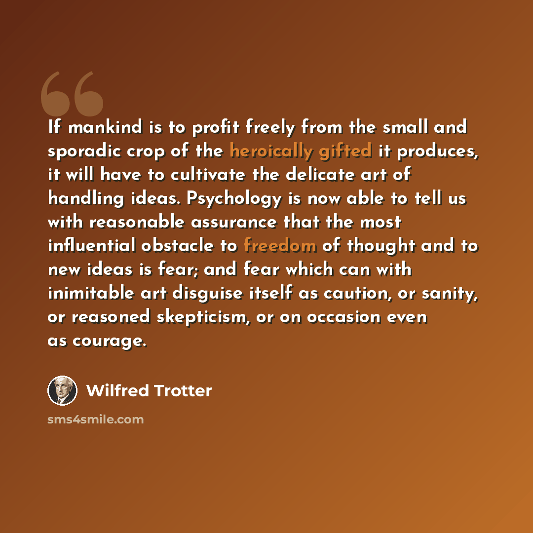 “If mankind is to profit freely from the small and sporadic crop of the heroically gifted it produces, it will have to cultivate the delicate art of handling ideas. Psychology is now able to tell us with reasonable assurance that the most influential obstacle to freedom of thought and to new ideas…” quote by Wilfred Trotter