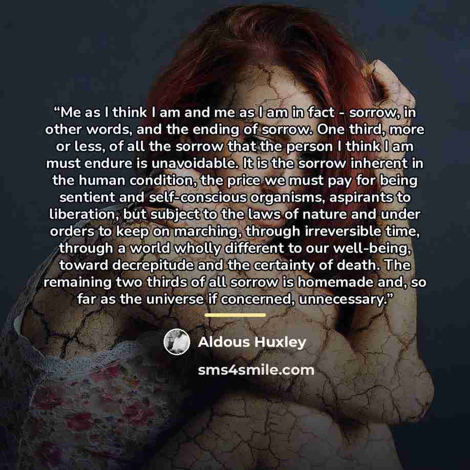 “Me as I think I am and me as I am in fact - sorrow, in other words, and the ending of sorrow. One third, more or less, of all the sorrow that the person I think I am must endure is unavoidable. It is the sorrow inherent in the human condition, the price we must pay for being sentient and…” quote by Aldous Huxley