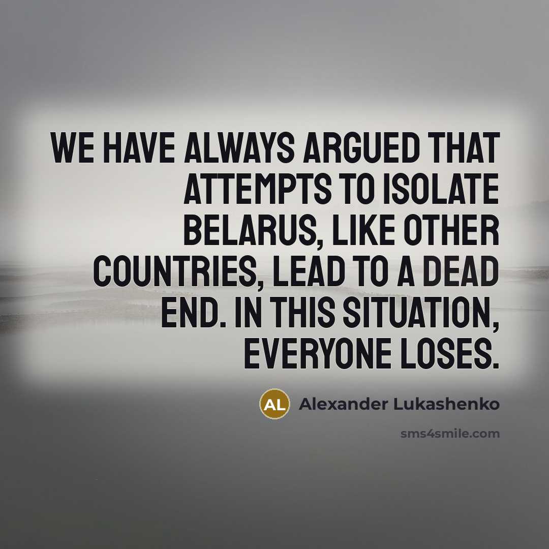 “We have always argued that attempts to isolate Belarus, like other countries, lead to a dead end. In this situation, everyone loses.” quote by Alexander Lukashenko