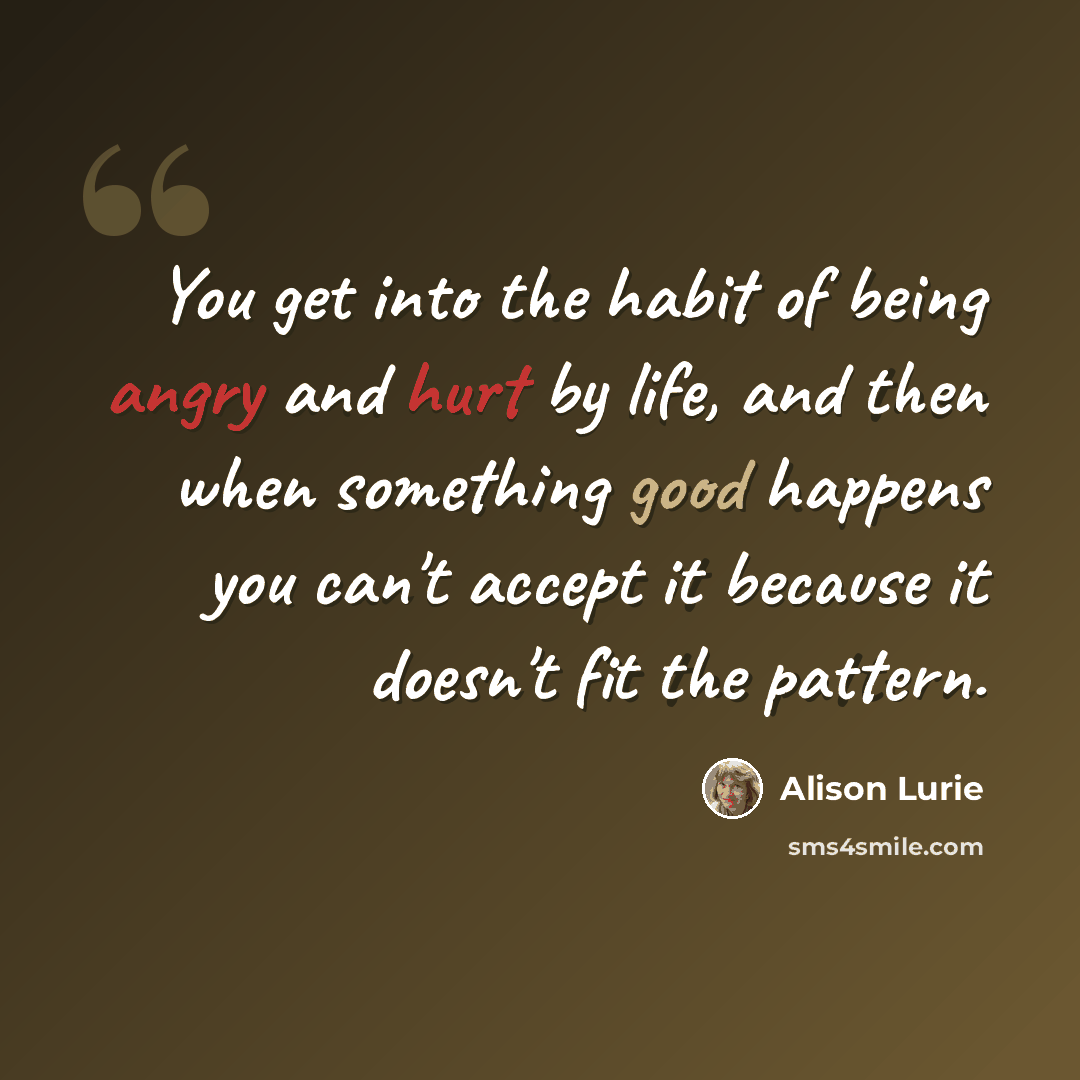 “You get into the habit of being angry and hurt by life, and then when something good happens you can't accept it because it doesn't fit the pattern.” quote by Alison Lurie