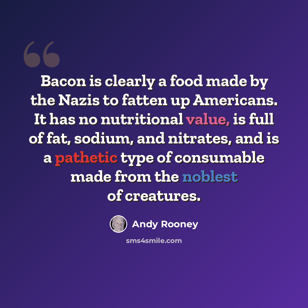 “Bacon is clearly a food made by the Nazis to fatten up Americans. It has no nutritional value, is full of fat, sodium, and nitrates, and is a pathetic type of consumable made from the noblest of creatures.” quote by Andy Rooney