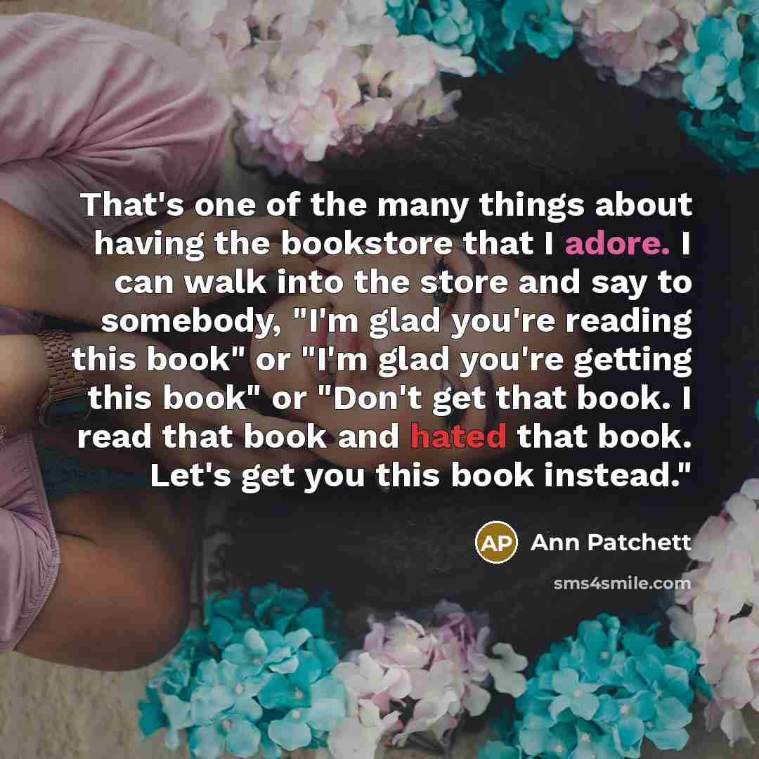 “That's one of the many things about having the bookstore that I adore. I can walk into the store and say to somebody, "I'm glad you're reading this book" or "I'm glad you're getting this book" or "Don't get that book. I read that book and hated that book. Let's get you this book instead."” quote by Ann Patchett