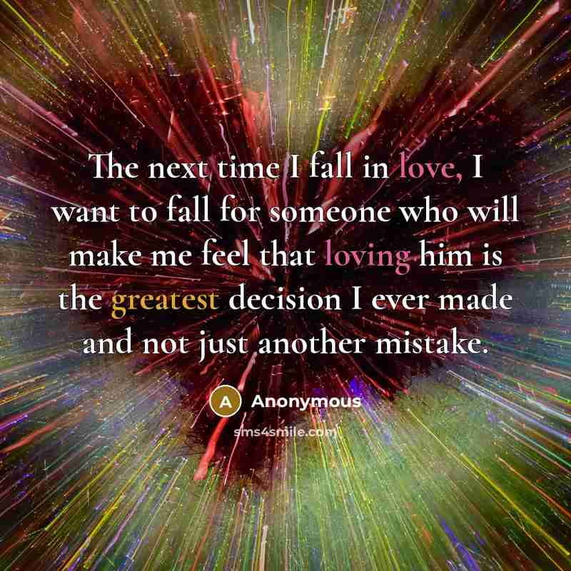 “The next time I fall in love, I want to fall for someone who will make me feel that loving him is the greatest decision I ever made and not just another mistake.” quote by Anonymous