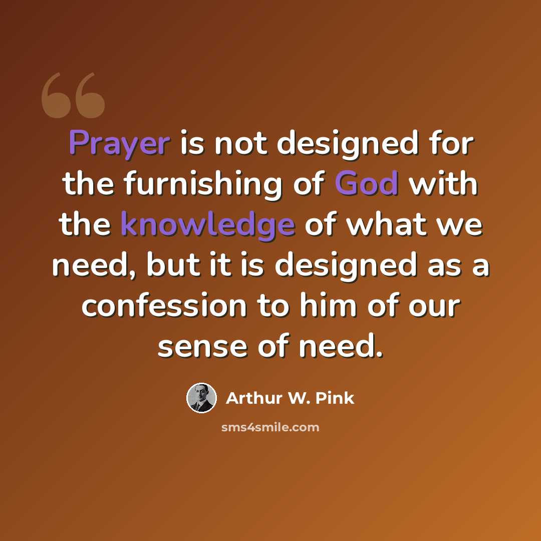 “Prayer is not designed for the furnishing of God with the knowledge of what we need, but it is designed as a confession to him of our sense of need.” quote by Arthur W. Pink