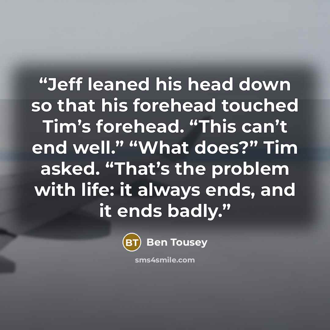 “Jeff leaned his head down so that his forehead touched Tim’s forehead. “This can’t end well.” “What does?” Tim asked. “That’s the problem with life: it always ends, and it ends badly.” quote by Ben Tousey