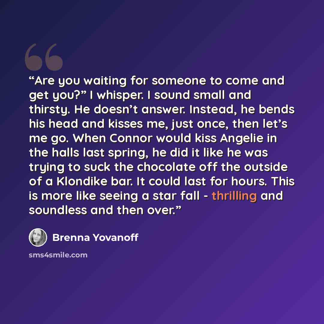 “Are you waiting for someone to come and get you?” I whisper. I sound small and thirsty. He doesn’t answer. Instead, he bends his head and kisses me, just once, then let’s me go. When Connor would kiss Angelie in the halls last spring, he did it like he was trying to suck the chocolate off the…” quote by Brenna Yovanoff