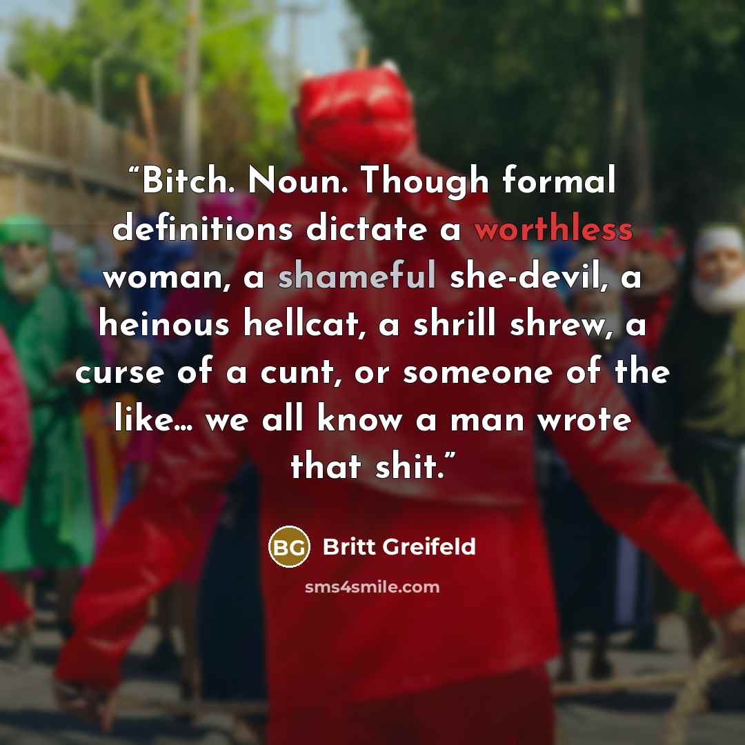 “Bitch. Noun. Though formal definitions dictate a worthless woman, a shameful she-devil, a heinous hellcat, a shrill shrew, a curse of a cunt, or someone of the like... we all know a man wrote that shit.” quote by Britt Greifeld