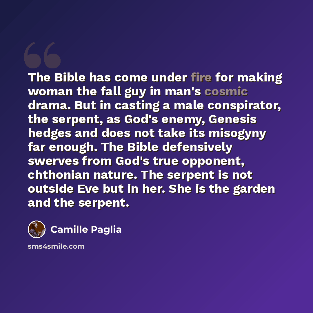 “The Bible has come under fire for making woman the fall guy in man's cosmic drama. But in casting a male conspirator, the serpent, as God's enemy, Genesis hedges and does not take its misogyny far enough. The Bible defensively swerves from God's true opponent, chthonian nature. The serpent is not…” quote by Camille Paglia