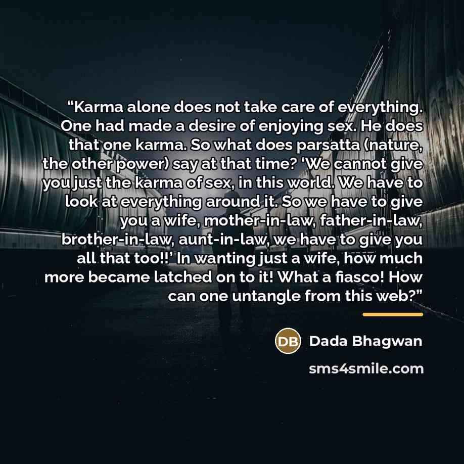 “Karma alone does not take care of everything. One had made a desire of enjoying sex. He does that one karma. So what does parsatta (nature, the other power) say at that time? ‘We cannot give you just the karma of sex, in this world. We have to look at everything around it. So we have to give you a…” quote by Dada Bhagwan