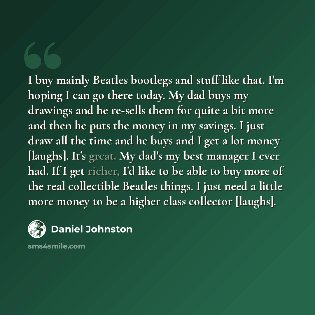 “I buy mainly Beatles bootlegs and stuff like that. I'm hoping I can go there today. My dad buys my drawings and he re-sells them for quite a bit more and then he puts the money in my savings. I just draw all the time and he buys and I get a lot money [laughs]. It's great. My dad's my best manager…” quote by Daniel Johnston