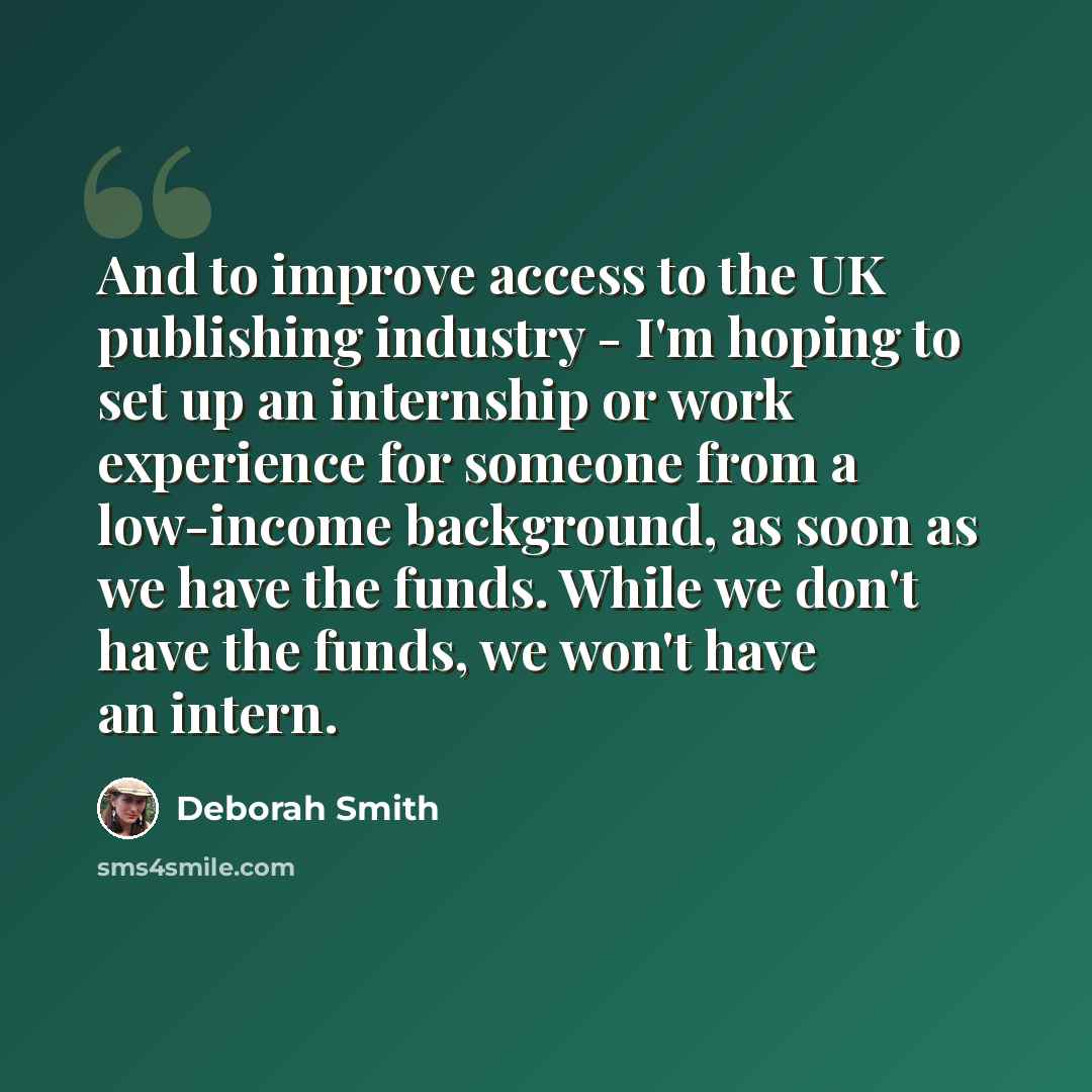 “And to improve access to the UK publishing industry - I'm hoping to set up an internship or work experience for someone from a low-income background, as soon as we have the funds. While we don't have the funds, we won't have an intern.” quote by Deborah Smith