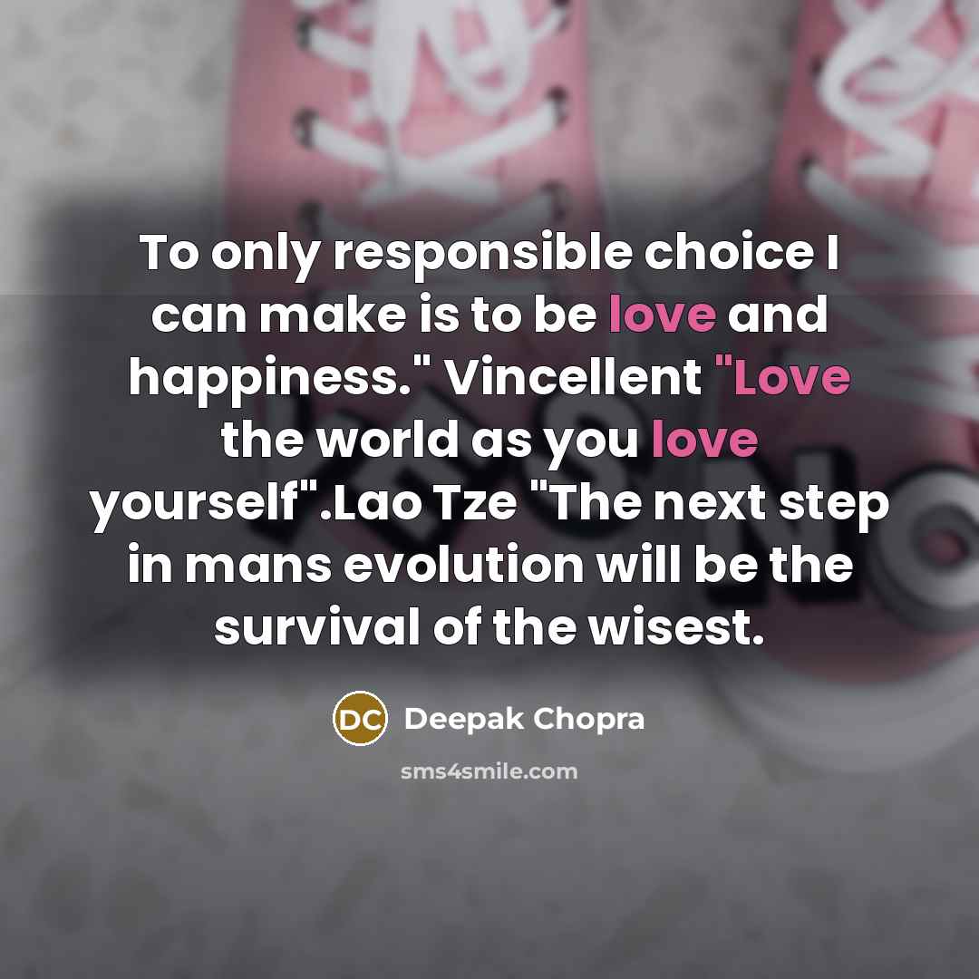 “To only responsible choice I can make is to be love and happiness." Vincellent "Love the world as you love yourself".Lao Tze "The next step in mans evolution will be the survival of the wisest.” quote by Deepak Chopra