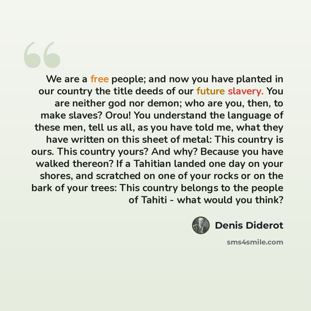 “We are a free people; and now you have planted in our country the title deeds of our future slavery. You are neither god nor demon; who are you, then, to make slaves? Orou! You understand the language of these men, tell us all, as you have told me, what they have written on this sheet of metal…” quote by Denis Diderot