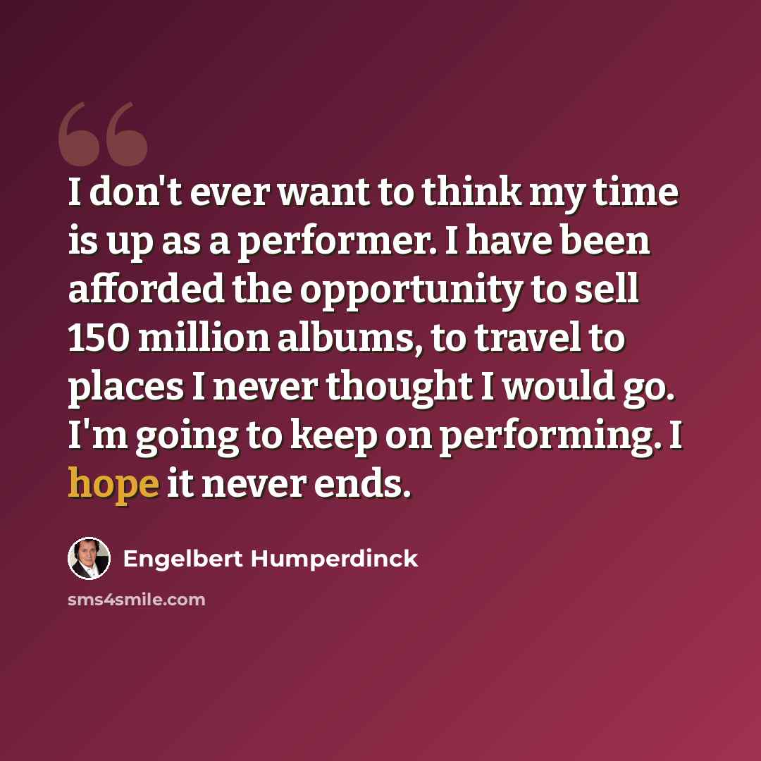 “I don't ever want to think my time is up as a performer. I have been afforded the opportunity to sell 150 million albums, to travel to places I never thought I would go. I'm going to keep on performing. I hope it never ends.” quote by Engelbert Humperdinck