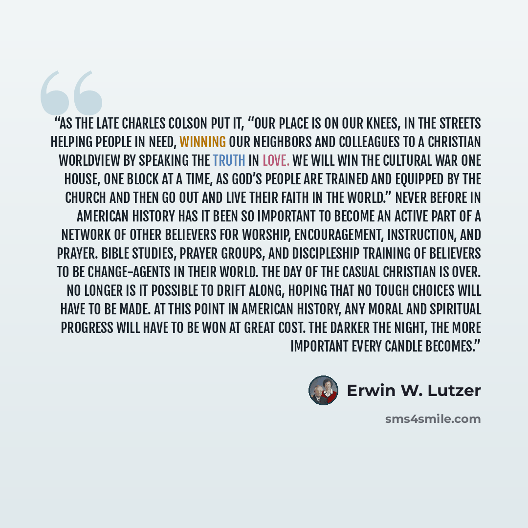 “As the late Charles Colson put it, “Our place is on our knees, in the streets helping people in need, winning our neighbors and colleagues to a Christian worldview by speaking the truth in love. We will win the cultural war one house, one block at a time, as God’s people are trained and equipped…” quote by Erwin W. Lutzer