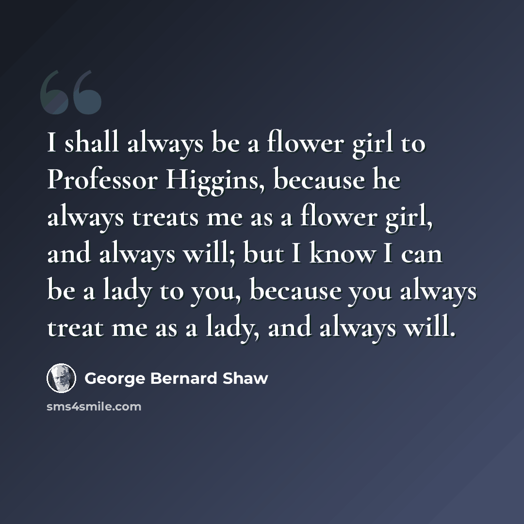 “I shall always be a flower girl to Professor Higgins, because he always treats me as a flower girl, and always will; but I know I can be a lady to you, because you always treat me as a lady, and always will.” quote by George Bernard Shaw