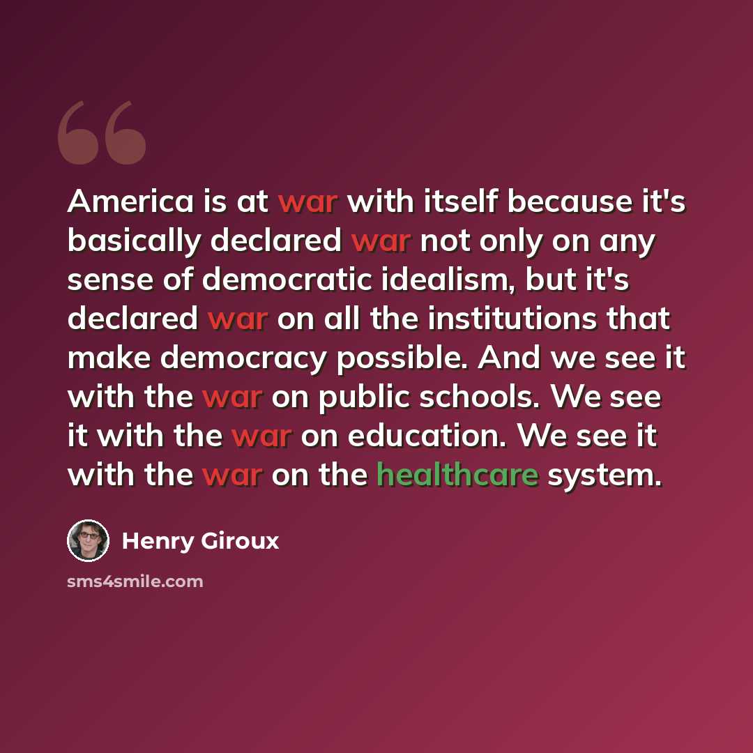 “America is at war with itself because it's basically declared war not only on any sense of democratic idealism, but it's declared war on all the institutions that make democracy possible. And we see it with the war on public schools. We see it with the war on education. We see it with the war on…” quote by Henry Giroux