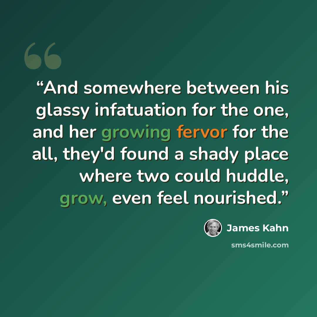 “And somewhere between his glassy infatuation for the one, and her growing fervor for the all, they'd found a shady place where two could huddle, grow, even feel nourished.” quote by James Kahn