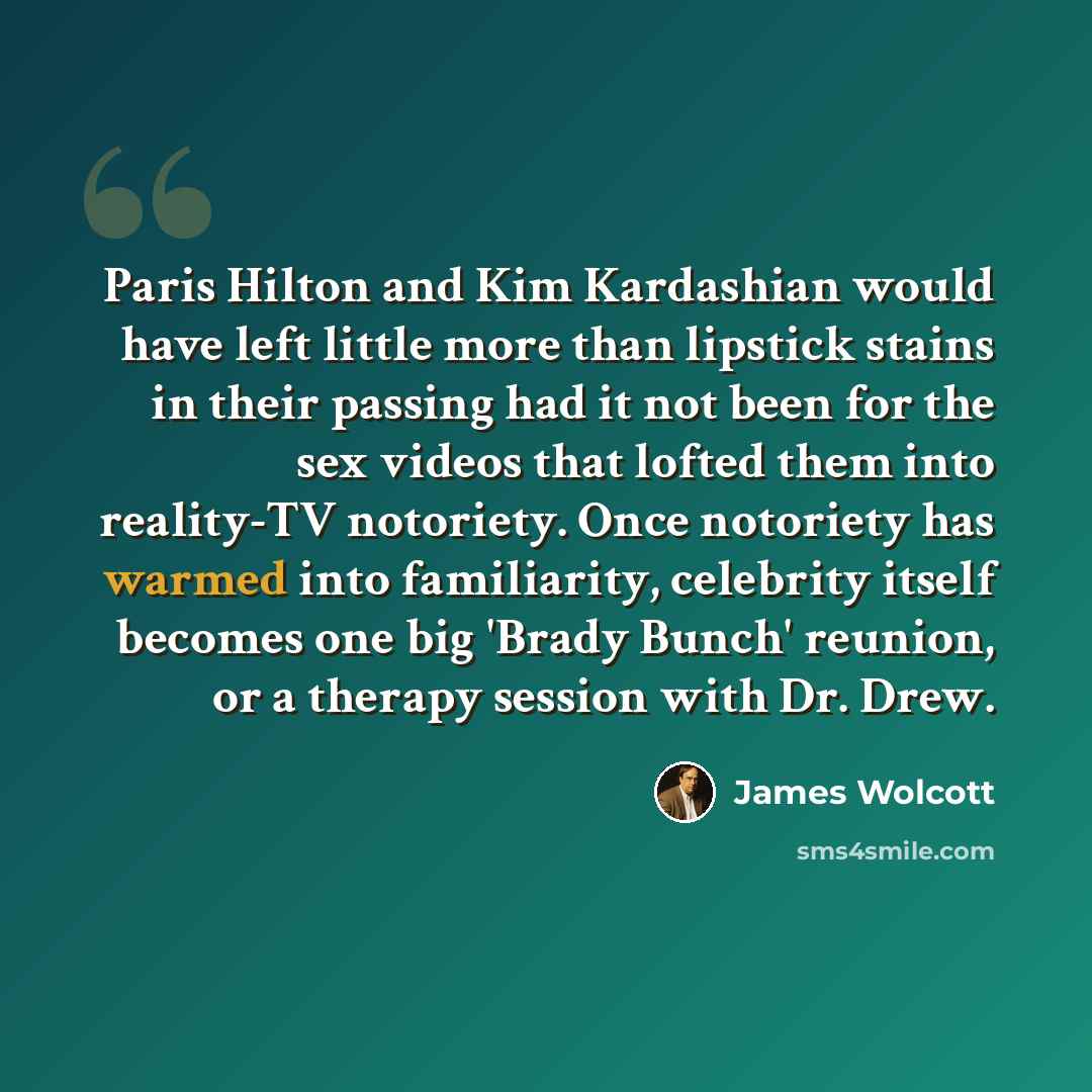 “Paris Hilton and Kim Kardashian would have left little more than lipstick stains in their passing had it not been for the sex videos that lofted them into reality-TV notoriety. Once notoriety has warmed into familiarity, celebrity itself becomes one big 'Brady Bunch' reunion, or a therapy session…” quote by James Wolcott