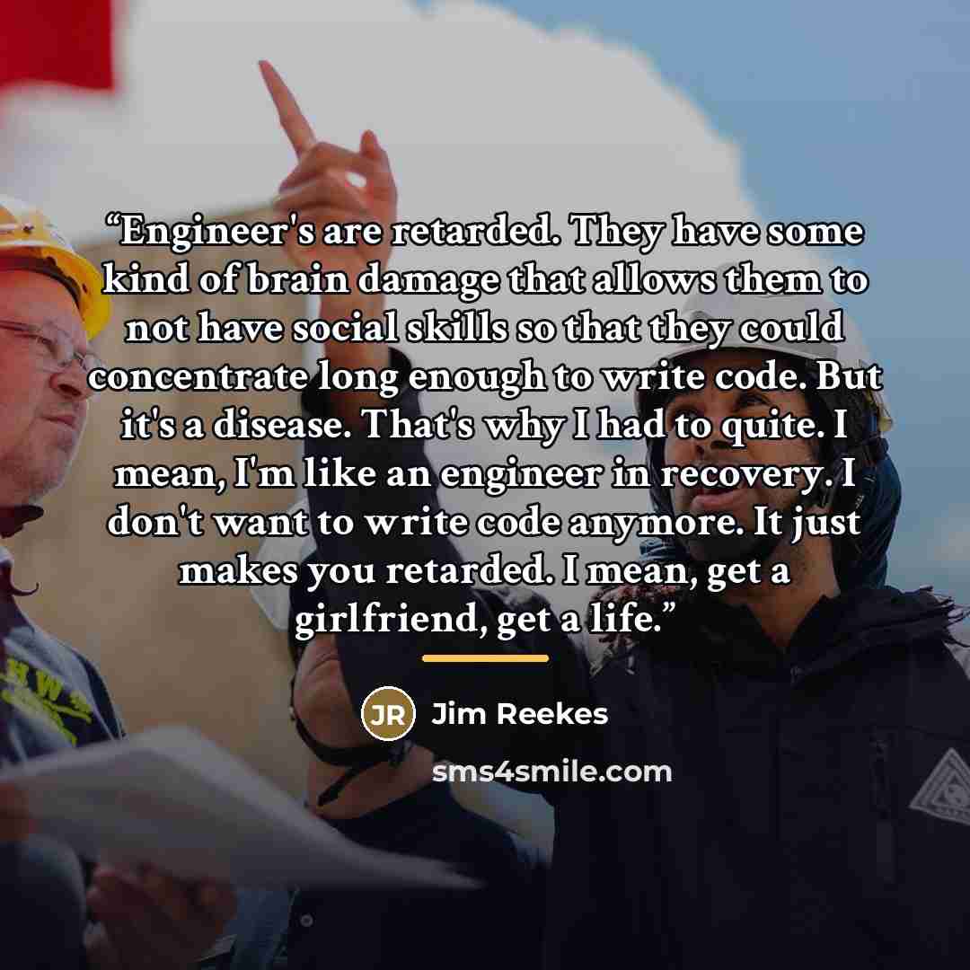 “Engineer's are retarded. They have some kind of brain damage that allows them to not have social skills so that they could concentrate long enough to write code. But it's a disease. That's why I had to quite. I mean, I'm like an engineer in recovery. I don't want to write code anymore. It just…” quote by Jim Reekes