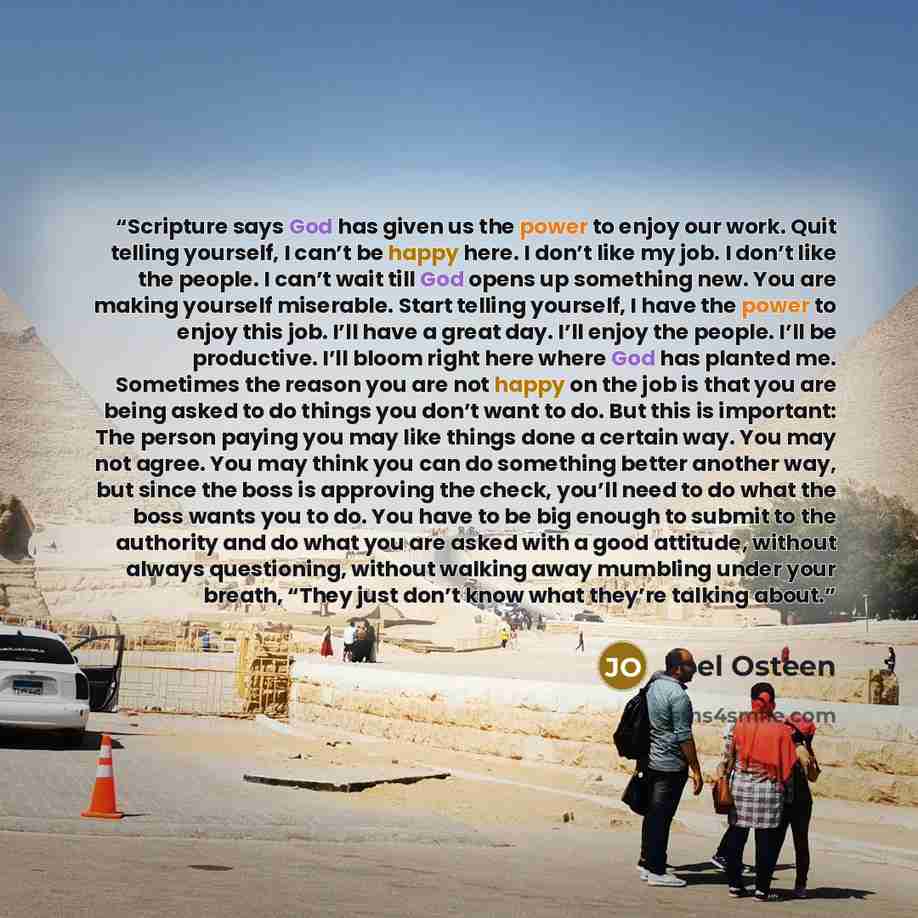 “Scripture says God has given us the power to enjoy our work. Quit telling yourself, I can’t be happy here. I don’t like my job. I don’t like the people. I can’t wait till God opens up something new. You are making yourself miserable. Start telling yourself, I have the power to enjoy this job. I’ll…” quote by Joel Osteen