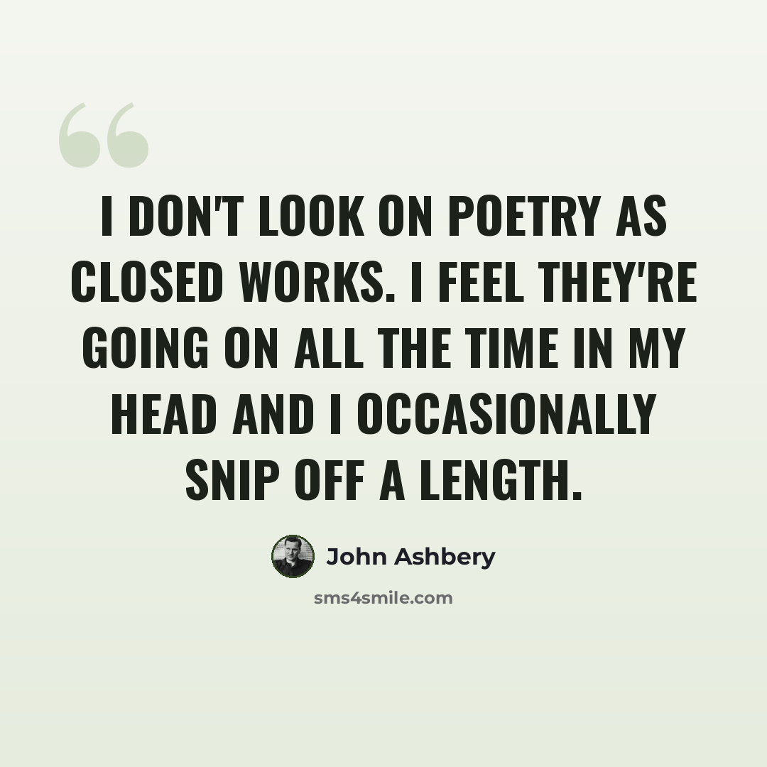 “I don't look on poetry as closed works. I feel they're going on all the time in my head and I occasionally snip off a length.” quote by John Ashbery